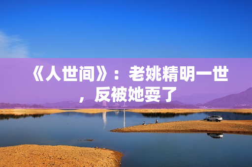《人世间》：老姚精明一世，反被她耍了