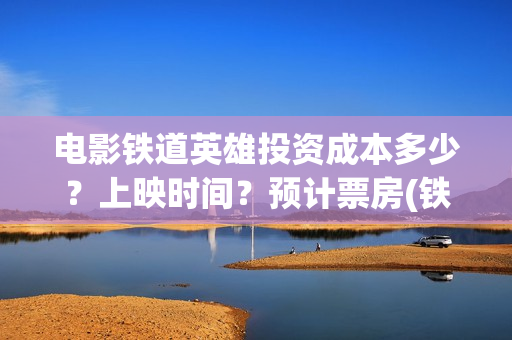 电影铁道英雄投资成本多少？上映时间？预计票房(铁道英雄电影预告)