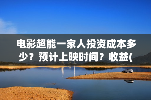电影超能一家人投资成本多少？预计上映时间？收益(电影超能一家人沈腾免费观看抢先版)
