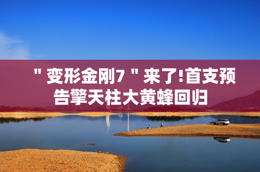 ＂变形金刚7＂来了!首支预告擎天柱大黄蜂回归