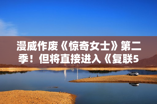 漫威作废《惊奇女士》第二季！但将直接进入《复联5》