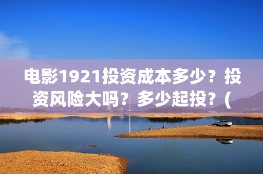 电影1921投资成本多少？投资风险大吗？多少起投？(电影1921投资成本)