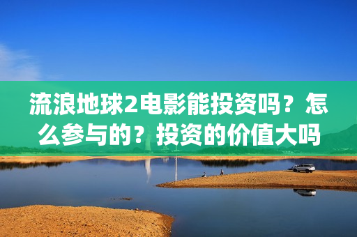 流浪地球2电影能投资吗？怎么参与的？投资的价值大吗？(流浪地球2电影在线观看免费播放)
