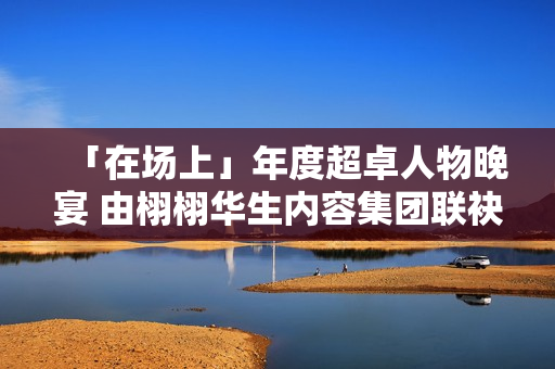 「在场上」年度超卓人物晚宴 由栩栩华生内容集团联袂协作同伴结合出现