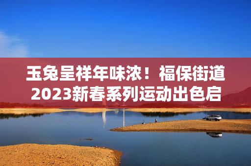 玉兔呈祥年味浓！福保街道2023新春系列运动出色启幕