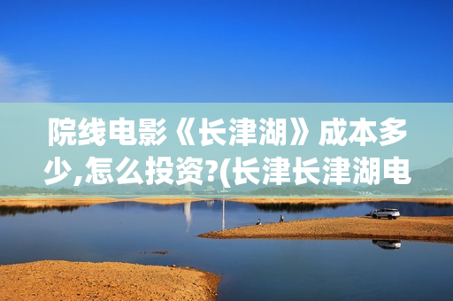 院线电影《长津湖》成本多少,怎么投资?(长津长津湖电影)