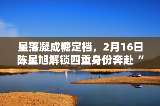 星落凝成糖定档，2月16日陈星旭解锁四重身份奔赴“星”光之旅