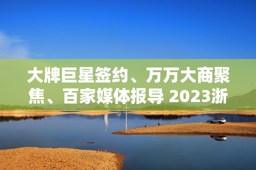 大牌巨星签约、万万大商聚焦、百家媒体报导 2023浙派中心经销商大会重磅开启