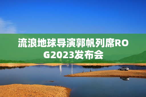 流浪地球导演郭帆列席ROG2023发布会