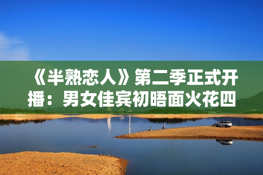 《半熟恋人》第二季正式开播：男女佳宾初晤面火花四溅，王子文提早“锁CP”
