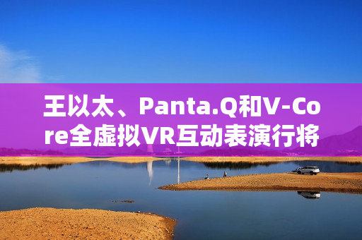 王以太、Panta.Q和V-Core全虚拟VR互动表演行将到来