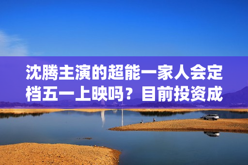 沈腾主演的超能一家人会定档五一上映吗？目前投资成本多少？门槛高吗(沈腾主演超能一家人电影在线观看)