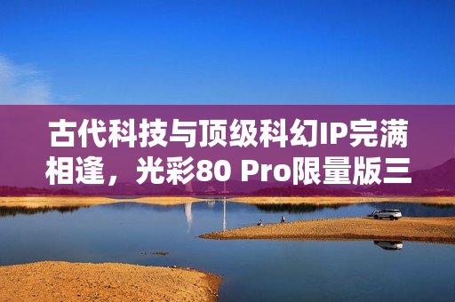 古代科技与顶级科幻IP完满相逢，光彩80 Pro限量版三体动画联名礼盒震动来袭！