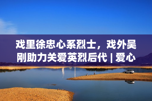 戏里徐忠心系烈士，戏外吴刚助力关爱英烈后代 | 爱心大使吴刚与圆梦联袂赋能慈悲事业