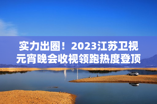 实力出圈！2023江苏卫视元宵晚会收视领跑热度登顶