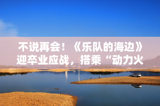不说再会！《乐队的海边》迎卒业应战，搭乘“动力火车”再出发
