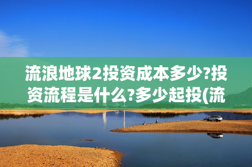 流浪地球2投资成本多少?投资流程是什么?多少起投(流浪地球2总出品方)