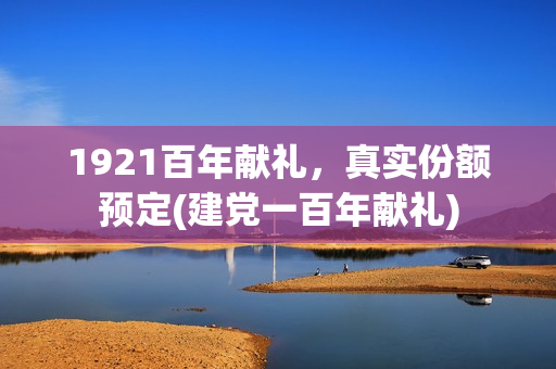 1921百年献礼，真实份额预定(建党一百年献礼)