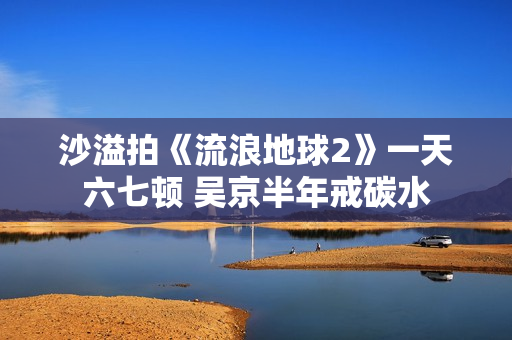 沙溢拍《流浪地球2》一天六七顿 吴京半年戒碳水