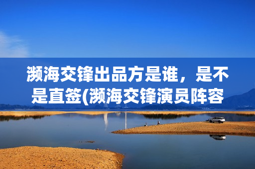濒海交锋出品方是谁，是不是直签(濒海交锋演员阵容评估)