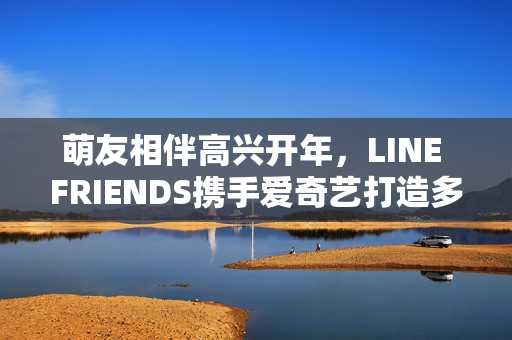萌友相伴高兴开年，LINE FRIENDS携手爱奇艺打造多元新春贺岁暖萌欣喜