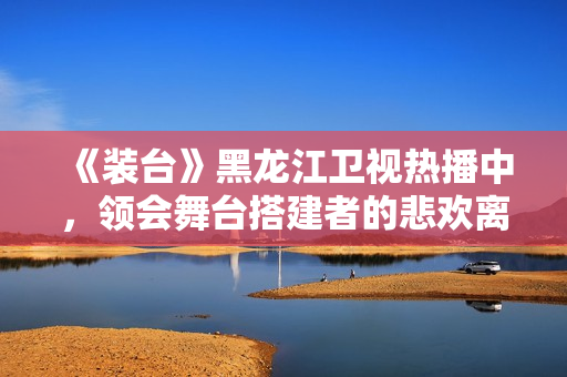 《装台》黑龙江卫视热播中，领会舞台搭建者的悲欢离合