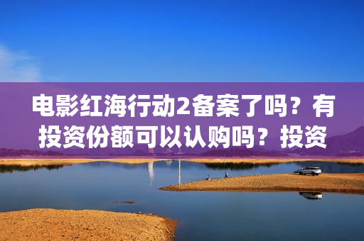 电影红海行动2备案了吗？有投资份额可以认购吗？投资成本多少？(电影红海行动2在线观看全集视频)