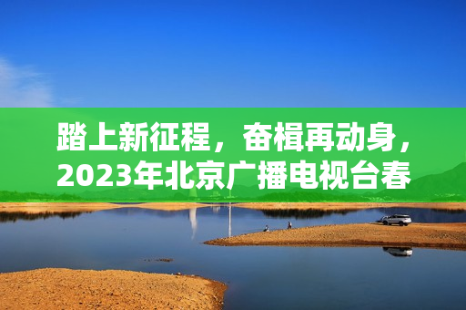 踏上新征程，奋楫再动身，2023年北京广播电视台春晚让“春季的商定”更感人