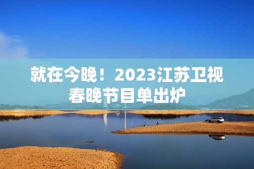 就在今晚！2023江苏卫视春晚节目单出炉