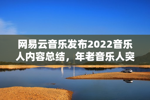 网易云音乐发布2022音乐人内容总结，年老音乐人突起，幕后音乐人被看见