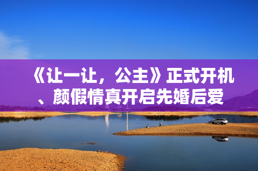 《让一让，公主》正式开机、颜假情真开启先婚后爱