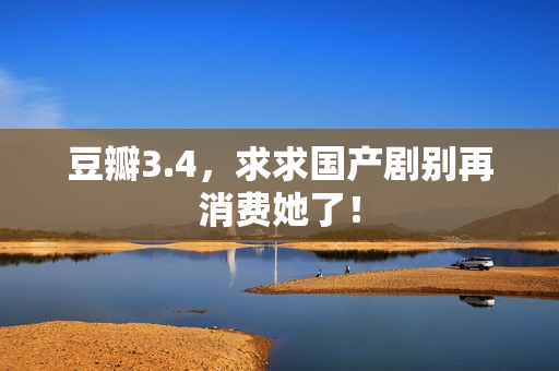 豆瓣3.4，求求国产剧别再消费她了！