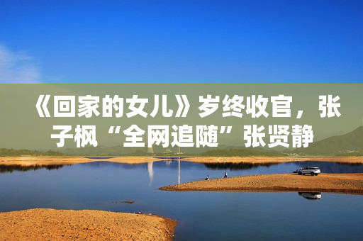 《回家的女儿》岁终收官，张子枫“全网追随”张贤静