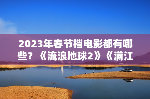 2023年春节档电影都有哪些？《流浪地球2》《满江红》《无名》群雄争霸再次开启