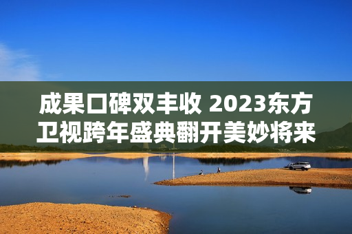 成果口碑双丰收 2023东方卫视跨年盛典翻开美妙将来之门