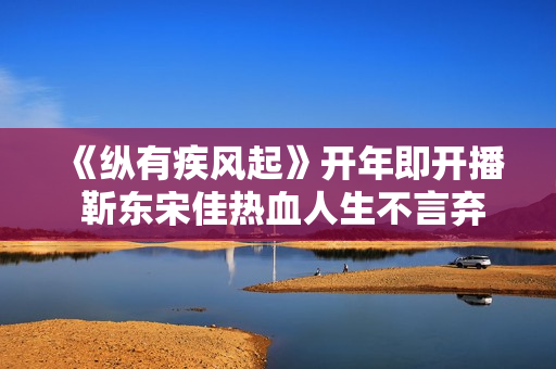 《纵有疾风起》开年即开播 靳东宋佳热血人生不言弃