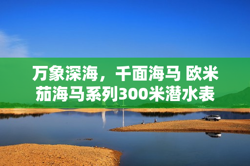 万象深海，千面海马 欧米茄海马系列300米潜水表