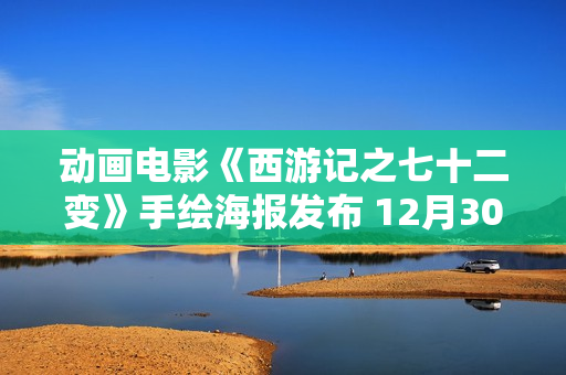 动画电影《西游记之七十二变》手绘海报发布 12月30日金箍棒争夺战剧烈演出