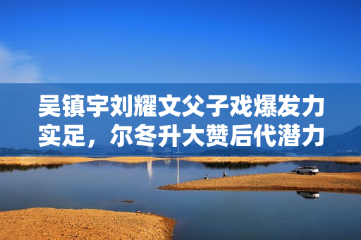 吴镇宇刘耀文父子戏爆发力实足，尔冬升大赞后代潜力有限