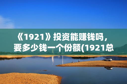 《1921》投资能赚钱吗， 要多少钱一个份额(1921总投资多少)