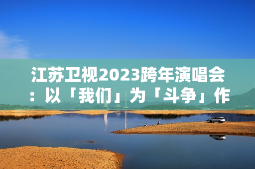 江苏卫视2023跨年演唱会：以「我们」为「斗争」作序