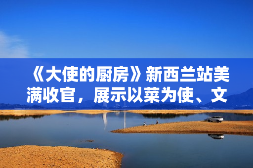 《大使的厨房》新西兰站美满收官，展示以菜为使、文明互通的巧思