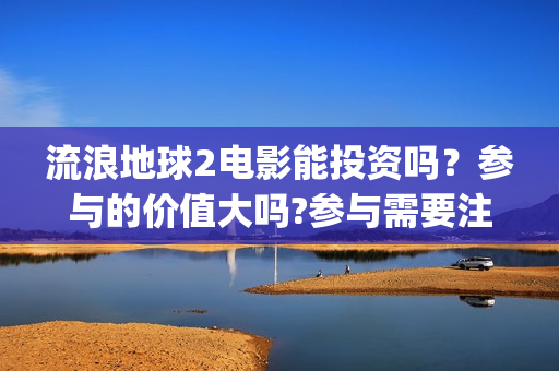 流浪地球2电影能投资吗？参与的价值大吗?参与需要注意什么(流浪地球2电影票房累计多少亿)