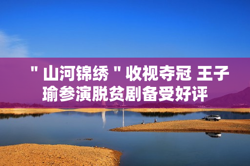 ＂山河锦绣＂收视夺冠 王子瑜参演脱贫剧备受好评