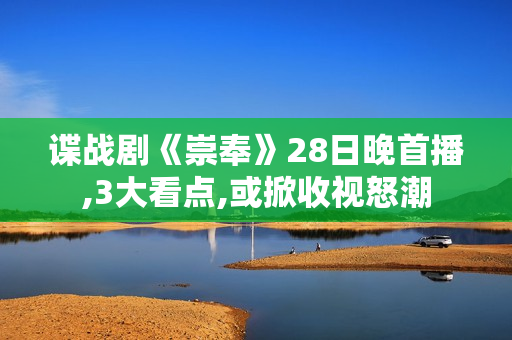 谍战剧《崇奉》28日晚首播,3大看点,或掀收视怒潮
