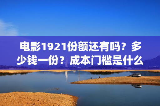 电影1921份额还有吗？多少钱一份？成本门槛是什么？(电影1921投资和预计票房)