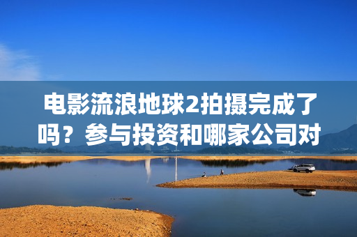电影流浪地球2拍摄完成了吗？参与投资和哪家公司对接？制造成本多少(电影流浪地球2首映式明星云集完整视频)