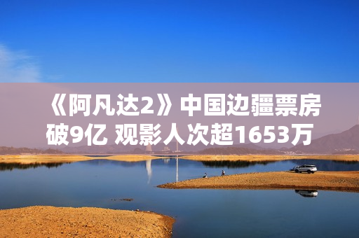 《阿凡达2》中国边疆票房破9亿 观影人次超1653万
