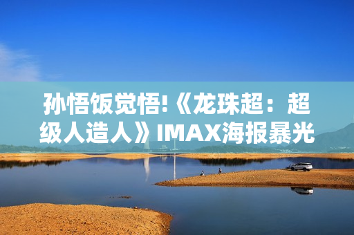 孙悟饭觉悟!《龙珠超：超级人造人》IMAX海报暴光
