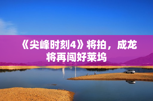 《尖峰时刻4》将拍，成龙将再闯好莱坞